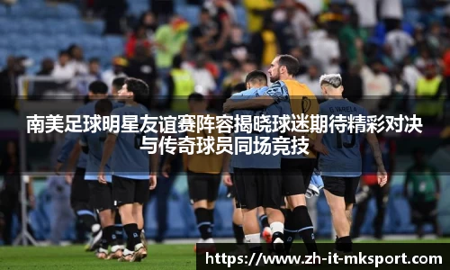 南美足球明星友谊赛阵容揭晓球迷期待精彩对决与传奇球员同场竞技